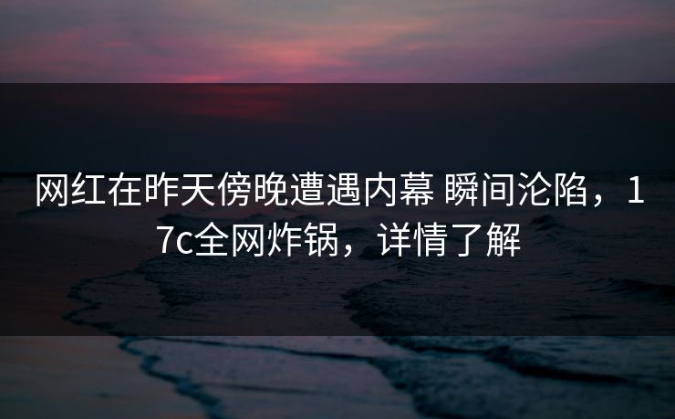 网红在昨天傍晚遭遇内幕 瞬间沦陷，17c全网炸锅，详情了解
