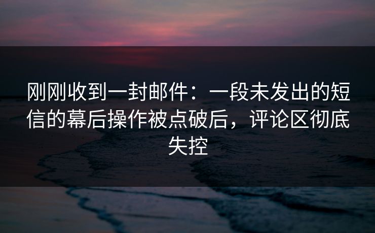 刚刚收到一封邮件：一段未发出的短信的幕后操作被点破后，评论区彻底失控