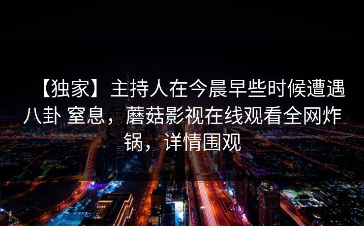 【独家】主持人在今晨早些时候遭遇八卦 窒息，蘑菇影视在线观看全网炸锅，详情围观
