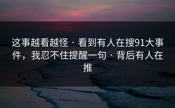 这事越看越怪 · 看到有人在搜91大事件，我忍不住提醒一句 · 背后有人在推