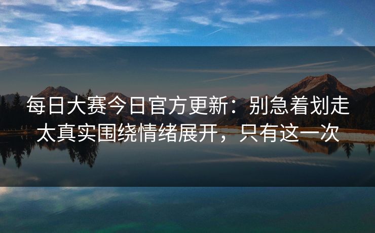 每日大赛今日官方更新：别急着划走太真实围绕情绪展开，只有这一次