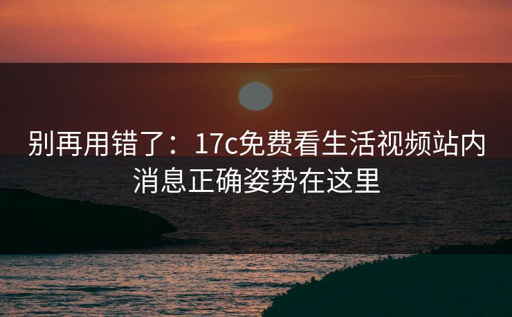 别再用错了：17c免费看生活视频站内消息正确姿势在这里