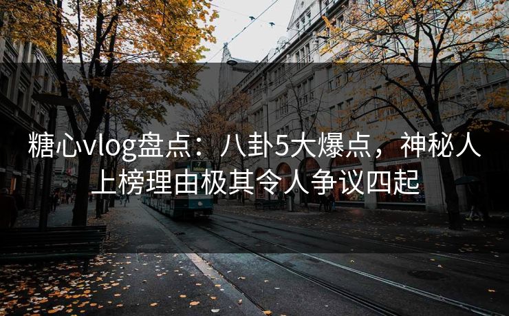 糖心vlog盘点：八卦5大爆点，神秘人上榜理由极其令人争议四起