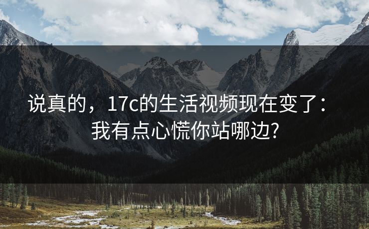 说真的,17c的生活视频现在变了: 我有点心慌你站哪边? 说真的,17c的生活视频现在变了: 我有点心慌你站哪边?