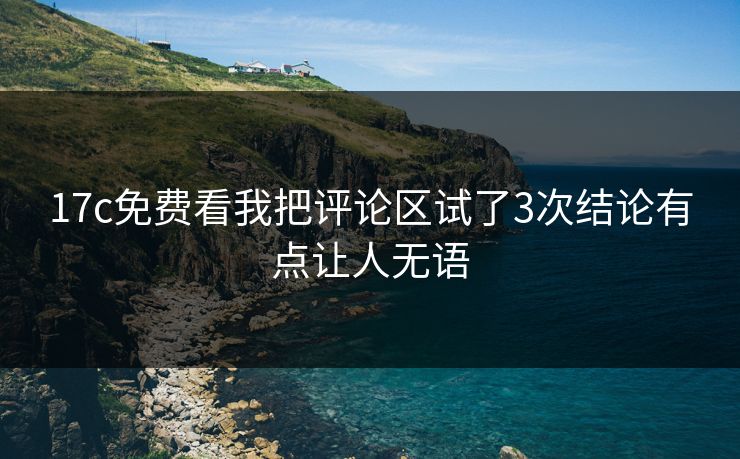 17c免费看我把评论区试了3次结论有点让人无语 17c免费看我把评论区试了3次结论有点让人无语