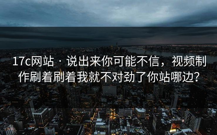 17c网站 · 说出来你可能不信，视频制作刷着刷着我就不对劲了你站哪边？