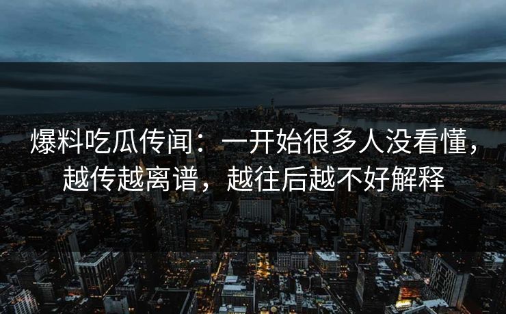 爆料吃瓜传闻：一开始很多人没看懂，越传越离谱，越往后越不好解释