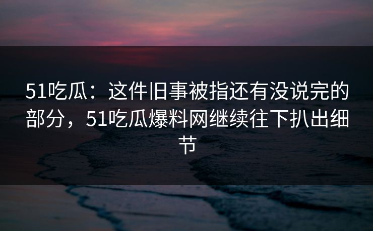 51吃瓜:这件旧事被指还有没说完的部分,51吃瓜爆料网继续往下扒出细节 51吃瓜:这件旧事被指还有没说完的部分,51吃瓜爆料网继续往下扒出细节